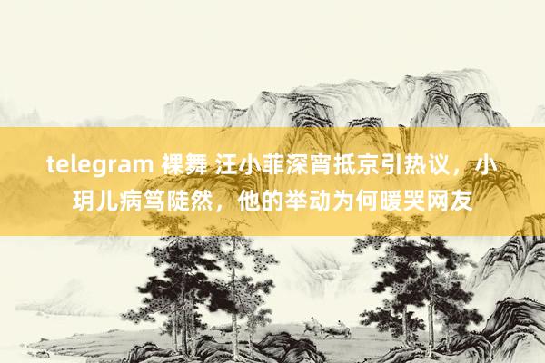 telegram 裸舞 汪小菲深宵抵京引热议，小玥儿病笃陡然，他的举动为何暖哭网友