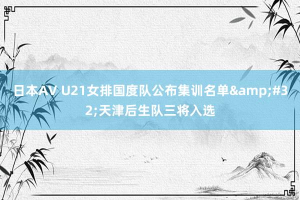 日本AV U21女排国度队公布集训名单&#32;天津后生队三将入选